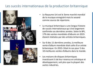Les succès internationaux de la production britannique
• Le Royaume Uni est le 3eme marché mondial
de la musique enregistré mais le second
comme source de répertoire.
• La musique britannique a une longue histoire
de succès internationaux qui s’est largement
confirmée ces dernières années. Selon le BPI,
17% des ventes mondiales d’albums en 2015
étaient réalisées par des artistes britanniques.
• Sur 8 des 11 dernières années, la meilleure
vente d’album mondiale était celle d’un artiste
britannique. En 2015 c’était le cas pour 5 des
10 meilleures ventes d’albums dans le monde.
• Les maisons de disques britanniques
investissent ¼ de leur revenus en artistique et
développement, soit plus que la plupart des
autres industries.
 