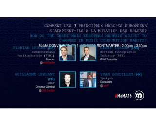 COMMENT LES 3 PRINCIPAUX MARCHES EUROPEENS
S’ADAPTENT-ILS A LA MUTATION DES USAGES?
HOW DO THE THREE MAIN EUROPEAN MARKETS ADJUST TO
CHANGES IN MUSIC CONSUMPTION HABITS?
MaMA CONVENTION 2016 / L’ELYSEE MONTMARTRE / 2:00pm – 3:30pm
GEOFF TAYLOR (LBN)
British Phonographic
Industry (BPI)
Chief Executive
YVAN BOUDILLET (FR)
TheLynk
Consultant
@navY
FLORIAN DRÜCKE (DE)
Bundesverband
Musikindustrie (BVMI)
Director
@eindruecke
GUILLAUME LEBLANC
(FR)
SNEP
Directeur Général
@Guy_Leclair
 