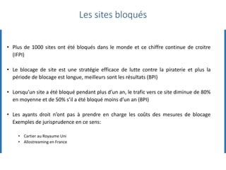 • Plus de 1000 sites ont été bloqués dans le monde et ce chiffre continue de croitre
(IFPI)
• Le blocage de site est une stratégie efficace de lutte contre la piraterie et plus la
période de blocage est longue, meilleurs sont les résultats (BPI)
• Lorsqu’un site a été bloqué pendant plus d’un an, le trafic vers ce site diminue de 80%
en moyenne et de 50% s’il a été bloqué moins d’un an (BPI)
• Les ayants droit n’ont pas à prendre en charge les coûts des mesures de blocage
Exemples de jurisprudence en ce sens:
• Cartier au Royaume Uni
• Allostreaming en France
Les sites bloqués
 