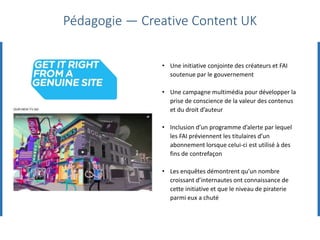 • Une initiative conjointe des créateurs et FAI
soutenue par le gouvernement
• Une campagne multimédia pour développer la
prise de conscience de la valeur des contenus
et du droit d’auteur
• Inclusion d’un programme d’alerte par lequel
les FAI préviennent les titulaires d’un
abonnement lorsque celui-ci est utilisé à des
fins de contrefaçon
• Les enquêtes démontrent qu’un nombre
croissant d’internautes ont connaissance de
cette initiative et que le niveau de piraterie
parmi eux a chuté
Pédagogie — Creative Content UK
 
