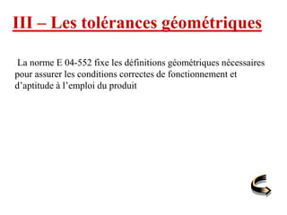 III – Les tolérances géométriques
La norme E 04-552 fixe les définitions géométriques nécessaires
pour assurer les conditions correctes de fonctionnement et
d’aptitude à l’emploi du produit
 
