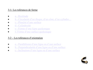 3-1- Les tolérances de forme
 a - Rectitude
 b - Circularité d’un disque, d’un cône, d’un cylindre…
 c - Planéité d’une surface
 d - Cylindricité
 e - Forme d’une ligne quelconque
 f- Forme d’une surface quelconque
3-2 – Les tolérances d’orientation
 a - Parallélisme d’une ligne ou d’une surface
 b - Perpendicularité d’une ligne ou d’une surface
 c - Inclinaison d’une ligne ou d’une surface
 