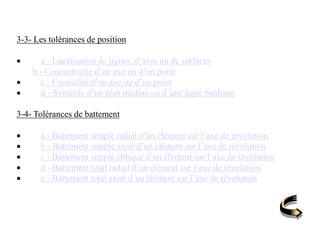 3-3- Les tolérances de position
 a - Localisation de lignes, d’axes ou de surfaces
b - Concentricité d’un axe ou d’un point
 c - Coaxialité d’un axe ou d’un point
 d - Symétrie d’un plan médian ou d’une ligne médiane
3-4- Tolérances de battement
 a - Battement simple radial d’un élément sur l’axe de révolution
 b - Battement simple axial d’un élément sur l’axe de révolution
 c - Battement simple oblique d’un élément sur l’axe de révolution
 d - Battement total radial d’un élément sur l’axe de révolution
 e - Battement total axial d’un élément sur l’axe de révolution
 