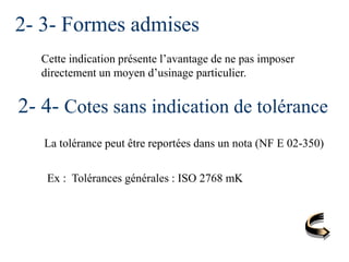 2- 3- Formes admises
Cette indication présente l’avantage de ne pas imposer
directement un moyen d’usinage particulier.
2- 4- Cotes sans indication de tolérance
La tolérance peut être reportées dans un nota (NF E 02-350)
Ex : Tolérances générales : ISO 2768 mK
 