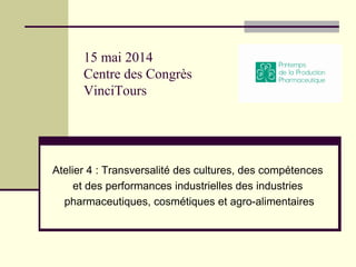 15 mai 2014
Centre des Congrès
VinciTours
Atelier 4 : Transversalité des cultures, des compétences
et des performances industrielles des industries
pharmaceutiques, cosmétiques et agro-alimentaires
 
