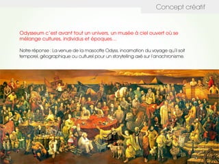 Concept créatif
Odysseum c’est avant tout un univers, un musée à ciel ouvert où se
mélange cultures, individus et époques…
Notre réponse : La venue de la mascotte Odyss, incarnation du voyage qu’il soit
temporel, géographique ou culturel pour un storytelling axé sur l’anachronisme.
 