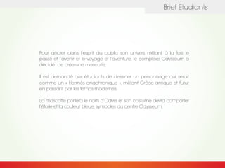 Brief Etudiants
Pour ancrer dans l’esprit du public son univers mêlant à la fois le
passé et l’avenir et le voyage et l’aventure, le complexe Odysseum a
décidé de crée une mascotte.
Il est demandé aux étudiants de dessiner un personnage qui serait
comme un « Hermès anachronique », mêlant Grèce antique et futur
en passant par les temps modernes.
La mascotte portera le nom d’Odyss et son costume devra comporter
l’étoile et la couleur bleue, symboles du centre Odysseum.
 