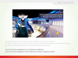 Jeu Facebook
Jeu de plateforme sur Facebook à la troisième personne sur 4 mois
9 niveaux de jeu où le joueur incarne Odyss et collecte les étoiles en évitant ses ennemis
Le nombre d’étoiles détermine la position dans le classement
Les 3 premiers gagnent un chéquier cadeaux
Les 27 suivants gagnent des réductions dans l’espace loisirs
 