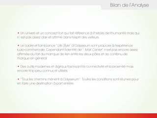Bilan de l’Analyse
• Un univers et un concept fort qui fait référence à l’histoire de l’humanité mais qui
n’ est pas assez clair et affirmé dans l'esprit des visiteurs.
• Le cadre et l'ambiance ‘’Life Style’’ d’Odysseum sont propices à l'expérience
ludo-commerciale. Cependant l'identité de ’’ Mall Center’’ n'est pas encore assez
affirmée du fait du manque de lien entre les deux pôles et de contenu de
marque en général.
• Des outils modernes et digitaux favorisant la connectivité et la proximité mais
encore trop peu connus et utilisés.
• ‘’Tous les chemins mènent à Odysseum‘’. Toutes les conditions sont réunies pour
en faire une destination à part entière.
 