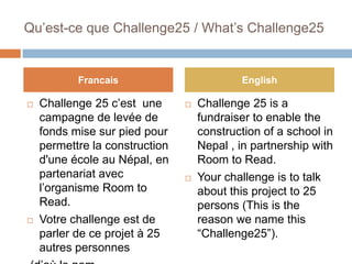 Qu’est-ce que Challenge25 / What’s Challenge25 Challenge 25 c’est  une campagne de levée de fonds mise sur piedpour permettre la construction d&apos;une école au Népal, en partenariat avec l’organisme Room to Read. Votre challenge est de parler de ce projet à 25 autres personnes  (d’où le nom “Challenge25”).   Challenge 25 is a fundraiser to enable the construction of a school in Nepal , in partnership with Room to Read. Your challenge is to talk about this project to 25 persons (This is the reason we name this “Challenge25”).   Francais English 