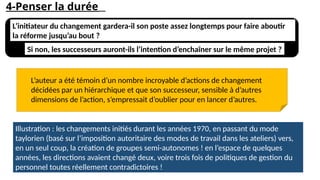 4-Penser la durée
L’initiateur du changement gardera-il son poste assez longtemps pour faire aboutir
la réforme jusqu’au bout ?
Si non, les successeurs auront-ils l’intention d’enchaîner sur le même projet ?
L’auteur a été témoin d’un nombre incroyable d’actions de changement
décidées par un hiérarchique et que son successeur, sensible à d’autres
dimensions de l’action, s’empressait d’oublier pour en lancer d’autres.
Illustration : les changements initiés durant les années 1970, en passant du mode
taylorien (basé sur l’imposition autoritaire des modes de travail dans les ateliers) vers,
en un seul coup, la création de groupes semi-autonomes ! en l’espace de quelques
années, les directions avaient changé deux, voire trois fois de politiques de gestion du
personnel toutes réellement contradictoires !
 