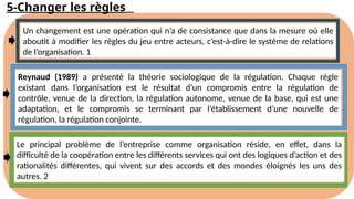 5-Changer les règles
Un changement est une opération qui n’a de consistance que dans la mesure où elle
aboutit à modifier les règles du jeu entre acteurs, c’est-à-dire le système de relations
de l’organisation. 1
Reynaud (1989) a présenté la théorie sociologique de la régulation. Chaque règle
existant dans l’organisation est le résultat d’un compromis entre la régulation de
contrôle, venue de la direction, la régulation autonome, venue de la base, qui est une
adaptation, et le compromis se terminant par l’établissement d’une nouvelle de
régulation, la régulation conjointe.
Le principal problème de l’entreprise comme organisation réside, en effet, dans la
difficulté de la coopération entre les différents services qui ont des logiques d’action et des
rationalités différentes, qui vivent sur des accords et des mondes éloignés les uns des
autres. 2
 
