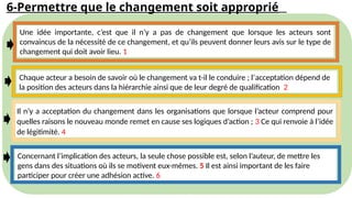 6-Permettre que le changement soit approprié
Une idée importante, c’est que il n’y a pas de changement que lorsque les acteurs sont
convaincus de la nécessité de ce changement, et qu’ils peuvent donner leurs avis sur le type de
changement qui doit avoir lieu. 1
Chaque acteur a besoin de savoir où le changement va t-il le conduire ; l’acceptation dépend de
la position des acteurs dans la hiérarchie ainsi que de leur degré de qualification 2
Il n’y a acceptation du changement dans les organisations que lorsque l’acteur comprend pour
quelles raisons le nouveau monde remet en cause ses logiques d’action ; 3 Ce qui renvoie à l’idée
de légitimité. 4
Concernant l’implication des acteurs, la seule chose possible est, selon l’auteur, de mettre les
gens dans des situations où ils se motivent eux-mêmes. 5 Il est ainsi important de les faire
participer pour créer une adhésion active. 6
 