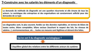 7-Construire avec les salariés les éléments d’un diagnostic
La demande de méthode de diagnostic est une question récurrente et elle émane de tous les
acteurs. Le sociologue des entreprises et des organisations est constamment sollicité pour des
demandes de ce type
Les diagnostics sont, le plus souvent, fondés sur des données repérables, en termes de bilans de
toutes sortes, bilans comptables, bilans sociaux (touchant le respect des lois, les niveaux de
salaires…), environnementaux, etc…. toutes ces mesures sont légitimes et doivent être faites,
Qu’en est il du diagnostic sociologique ?
L’équilibre global des relations entre les différents acteurs du système
 