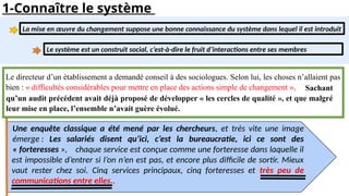 1-Connaître le système
Le directeur d’un établissement a demandé conseil à des sociologues. Selon lui, les choses n’allaient pas
bien : « difficultés considérables pour mettre en place des actions simple de changement »,
Une enquête classique a été mené par les chercheurs, et très vite une image
émerge : Les salariés disent qu’ici, c’est la bureaucratie, ici ce sont des
« forteresses »,
Sachant
qu’un audit précédent avait déjà proposé de développer « les cercles de qualité », et que malgré
leur mise en place, l’ensemble n’avait guère évolué.
chaque service est conçue comme une forteresse dans laquelle il
est impossible d’entrer si l’on n’en est pas, et encore plus difficile de sortir. Mieux
vaut rester chez soi. Cinq services principaux, cinq forteresses et très peu de
communications entre elles..
La mise en œuvre du changement suppose une bonne connaissance du système dans lequel il est introduit
Le système est un construit social, c’est-à-dire le fruit d’interactions entre ses membres
 