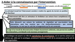 2-Aider à la connaissance par l’intervention
A quelles conditions l’intervention de sociologues ou intervenants, est-elle nécessaire ?
Le principal travail de l’intervenant consiste à mettre les agents du terrain en position
de chercheur
L’intervenant doit être un animateur et révélateur aux acteurs leurs compétences et
leurs potentialités
Faire découvrir aux acteurs les systèmes de régulation qui sous-tendent leurs
interactions, pour leur montrer que « les dysfonctionnements » que connaît
l’entreprise, ne sont que le coût des arrangements qu’ils ont construits
Le sociologue est passé à un rôle de coproducteur de connaissances, où ce sont les acteurs eux-
mêmes qui, aidés par le sociologue, produisent l’analyse à partir de la connaissance qu’ils ont de
leur organisation.
Il s’agir d’un travail de déconstruction d’objets faussement cohérents, cela permet de modifier
les interactions, et d’aboutir à de nouveaux arrangements
 