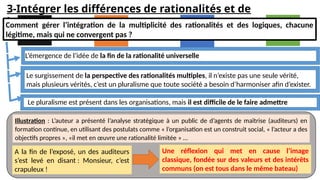 3-Intégrer les différences de rationalités et de
logiques
Comment gérer l’intégration de la multiplicité des rationalités et des logiques, chacune
légitime, mais qui ne convergent pas ?
L’émergence de l’idée de la fin de la rationalité universelle
Le surgissement de la perspective des rationalités multiples, il n’existe pas une seule vérité,
mais plusieurs vérités, c’est un pluralisme que toute société a besoin d’harmoniser afin d’exister.
Le pluralisme est présent dans les organisations, mais il est difficile de le faire admettre
Illustration : L’auteur a présenté l’analyse stratégique à un public de d’agents de maîtrise (auditeurs) en
formation continue, en utilisant des postulats comme « l’organisation est un construit social, « l’acteur a des
objectifs propres », «il met en œuvre une rationalité limitée » …
A la fin de l’exposé, un des auditeurs
s’est levé en disant : Monsieur, c’est
crapuleux !
Une réflexion qui met en cause l’image
classique, fondée sur des valeurs et des intérêts
communs (on est tous dans le même bateau)
 