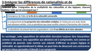 En sociologie, cette oppositions de rationalités devraient toujours être interprétées
comme vertueuses. Une opposition aux décisions est à comprendre, non comme un
problème de pouvoir, mais comme une volonté d’affirmer sa propre logique et
rationalité. en approfondissant le débat, on peut faire du désaccord une controverse
qui peut mieux permettre d’aboutir à un compromis.
Comment gérer l’intégration de la multiplicité des rationalités et des logiques, chacune
légitime, mais qui ne convergent pas ?
L’émergence de l’idée de la fin de la rationalité universelle
Le surgissement de la perspective des rationalités multiples, il n’existe pas une seule vérité,
mais plusieurs vérités, c’est un pluralisme que toute société a besoin d’harmoniser afin d’exister.
Le pluralisme est présent dans les organisations, mais il est difficile de le faire admettre
3-Intégrer les différences de rationalités et de
logiques
 