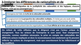 On retient de cette réflexion que le dirigeant n’est pas l’acteur unique du
changement. Tous les acteurs de l’entreprise le sont aussi. Tout changement
nécessite, comme condition nécessaire, la prise en compte des rationalités des
différents acteurs impliqués et donc la reconnaissance non seulement qu’ils peuvent
infléchir les actions de changement, mais que concrètement ils les infléchissent et
les modifient.
Comment gérer l’intégration de la multiplicité des rationalités et des logiques, chacune
légitime, mais qui ne convergent pas ?
L’émergence de l’idée de la fin de la rationalité universelle
Le surgissement de la perspective des rationalités multiples, il n’existe pas une seule vérité,
mais plusieurs vérités, c’est un pluralisme que toute société a besoin d’harmoniser afin d’exister.
Le pluralisme est présent dans les organisations, mais il est difficile de le faire admettre
3-Intégrer les différences de rationalités et de
logiques
 