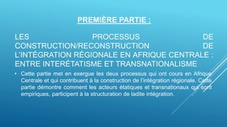 PREMIÈRE PARTIE :
LES PROCESSUS DE
CONSTRUCTION/RECONSTRUCTION DE
L’INTÉGRATION RÉGIONALE EN AFRIQUE CENTRALE :
ENTRE INTERÉTATISME ET TRANSNATIONALISME
• Cette partie met en exergue les deux processus qui ont cours en Afrique
Centrale et qui contribuent à la construction de l’intégration régionale. Cette
partie démontre comment les acteurs étatiques et transnationaux qui sont
empiriques, participent à la structuration de ladite intégration.
 