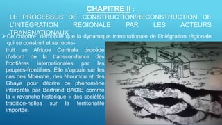 CHAPITRE II :
LE PROCESSUS DE CONSTRUCTION/RECONSTRUCTION DE
L’INTÉGRATION RÉGIONALE PAR LES ACTEURS
TRANSNATIONAUXCe chapitre démontre que la dynamique transnationale de l’intégration régionale
qui se construit et se reons-
truit en Afrique Centrale procède
d’abord de la transcendance des
frontières internationales par les
peuples-frontières. Elle s’appuie sur les
cas des Mbémbe, des Ntoumou et des
Gbaya pour décrire ce phénomène
interprété par Bertrand BADIE comme
la « revanche historique » des sociétés
tradition-nelles sur la territorialité
importée.
 