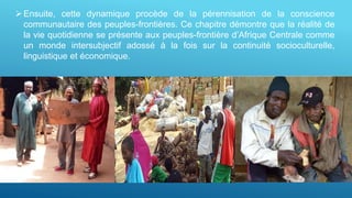Ensuite, cette dynamique procède de la pérennisation de la conscience
communautaire des peuples-frontières. Ce chapitre démontre que la réalité de
la vie quotidienne se présente aux peuples-frontière d’Afrique Centrale comme
un monde intersubjectif adossé à la fois sur la continuité socioculturelle,
linguistique et économique.
 