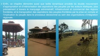  Enfin, ce chapitre démontre aussi que ladite dynamique procède du double mouvement
d’appropriation et d’intériorisation des aspirations des peuples par les acteurs étatiques, plus
précisément à travers le marquage administratif, infrastructurel et commercial des régions
frontières, et la transposition des aspirations des peuples-frontières par la prise en compte et
l’implication du peuple dans le processus décisionnel au sein des organisations d’intégration
régionale.
 