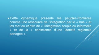 Cette dynamique présente les peuples-frontières
comme une ressource de l’intégration par le « bas » et
les met au centre de « l’intégration souple ou informelle
» et de la « conscience d’une identité régionale
partagée ».
 