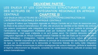 DEUXIÈME PARTIE :
LES ENJEUX ET LES CONTRAINTES STRUCTURANT LES JEUX
DES ACTEURS DE L’INTÉGRATION RÉGIONALE EN AFRIQUE
CENTRALE CHAPITRE III :
LES ENJEUX DES ACTEURS DE LA CONSTRUCTION/RECONSTRUCTION DE
L’INTÉGRATION RÉGIONALE EN AFRIQUE CENTRALE
Le chapitre III relève que l’intégration régionale en Afrique Centrale est un foyer de ressources pour
les États et les acteurs transnationaux. En effet, elle structure les identités et les intérêts des acteurs.
Les acteurs construisent cette intégration tout en se construisant. Ce qui conforte le principe de
l’ambivalence de l’engagement multilatéral posé par Guillaume DEVIN selon lequel, servir le
multilatéralisme, c’est aussi s’attendre à ce qu’il puisse servir. Ce chapitre démontre comment
l’intégration régionale en Afrique Centrale construit l’identité de rôle des États par la promotion des «
pôles fédérateurs » d’intégration, l’identité collective par l’institution d’une culture de l’anarchie
kantienne, l’identité corporative par la défense du principe de la souveraineté des États et de l’identité
de type par la consécration de la démocratie et l’économie libérale. En outre, cette intégration
construit les intérêts économiques et politico-stratégiques des acteurs étatiques, conforte le leadership
et légitime collectivement les dirigeants, consolide les intérêts économiques, culturels et sociaux des
acteurs transnationaux.
 