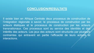 Il existe bien en Afrique Centrale deux processus de construction de
l’intégration régionale à savoir, le processus de construction par les
acteurs étatiques et le processus de construction par les acteurs
transnationaux. Ces processus sont au service des identités et des
intérêts des acteurs. Les jeux des acteurs sont structurés par plusieurs
contraintes qui entravent en partie l’efficacité de leurs actions et
interactions.
CONCLUSION/RESULTATS
 
