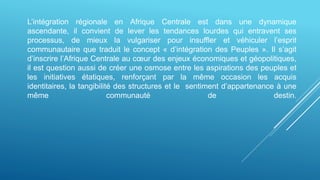 L’intégration régionale en Afrique Centrale est dans une dynamique
ascendante, il convient de lever les tendances lourdes qui entravent ses
processus, de mieux la vulgariser pour insuffler et véhiculer l’esprit
communautaire que traduit le concept « d’intégration des Peuples ». Il s’agit
d’inscrire l’Afrique Centrale au cœur des enjeux économiques et géopolitiques,
il est question aussi de créer une osmose entre les aspirations des peuples et
les initiatives étatiques, renforçant par la même occasion les acquis
identitaires, la tangibilité des structures et le sentiment d’appartenance à une
même communauté de destin.
 