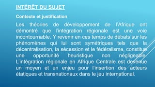 INTÉRÊT DU SUJET
Contexte et justification
Les théories de développement de l’Afrique ont
démontré que l’intégration régionale est une voie
incontournable. Y revenir en ces temps de débats sur les
phénomènes qui lui sont symétriques tels que la
décentralisation, la sécession et le fédéralisme, constitue
une opportunité heuristique non négligeable.
L’intégration régionale en Afrique Centrale est devenue
un moyen et un enjeu pour l’insertion des acteurs
étatiques et transnationaux dans le jeu international.
 