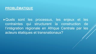 Quels sont les processus, les enjeux et les
contraintes qui structurent la construction de
l’intégration régionale en Afrique Centrale par les
acteurs étatiques et transnationaux?
PROBLÉMATIQUE
 