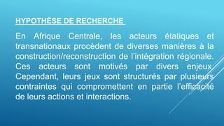 HYPOTHÈSE DE RECHERCHE
En Afrique Centrale, les acteurs étatiques et
transnationaux procèdent de diverses manières à la
construction/reconstruction de l’intégration régionale.
Ces acteurs sont motivés par divers enjeux.
Cependant, leurs jeux sont structurés par plusieurs
contraintes qui compromettent en partie l’efficacité
de leurs actions et interactions.
 