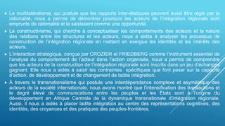  Le multilatéralisme, qui postule que les rapports inter-étatiques peuvent aussi être régis par la
rationalité, nous a permis de démontrer pourquoi les acteurs de l’intégration régionale sont
emprunts de rationalité et la saisissent comme une opportunité.
 Le constructivisme, qui cherche à conceptualiser les comportements des acteurs et la nature
des relations entre les structures et les acteurs, nous a aidés à analyser les processus de
construction de l’intégration régionale en mettant en exergue les identités et les intérêts des
acteurs.
 L’interaction stratégique, conçue par CROZIER et FRIEDBERG comme l’instrument essentiel de
l’analyse du comportement de l’acteur dans l’action organisée, nous a permis de comprendre
que les acteurs de la construction de l’intégration régionale sont inscrits dans un jeu d’échanges
gagnant. Elle nous a aidés à saisir les contraintes spécifiques que font peser sur la capacité
d’action, de développement et de changement de ladite intégration.
 À travers le transnationalisme qui postule une interdépendance complexe et asymétrique des
acteurs de la société internationale, nous avons montré que l’intensification des transactions et
le degré élevé de communications entre les peuples et les États sont à l’origine du
développement en Afrique Centrale de la dynamique transnationale d’intégration régionale.
Aussi, il nous a aidés à placer ladite intégration au centre des représentations cognitives, des
identités, des croyances et des pratiques des peuples-frontières.
 