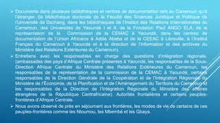  Documents dans plusieurs bibliothèques et centres de documentation tant au Cameroun qu’à
l’étranger. (la bibliothèque doctorale de la Faculté des Sciences Juridique et Politique de
l’Université de Dschang, dans les bibliothèques de l’Institut des Relations Internationales du
Cameroun, des Universités de Yaoundé I et II, de la Fondation Paul ANGO ELA, de la
représentation de la Commission de la CEMAC à Yaoundé, dans les centres de
documentation de l’Union Africaine à Addis Abeba et de la CEEAC à Libreville, à l’Institut
Français du Cameroun à Yaoundé et à la direction de l’information et des archives du
Ministère des Relations Extérieures du Cameroun).
 Entretiens avec les responsables en charge des questions d’intégration régionale.
(ambassades des pays d’Afrique Centrale présentes à Yaoundé, les responsables de la Sous-
Direction Afrique Centrale du Ministère des Relations Extérieures du Cameroun, les
responsables de la représentation de la commission de la CEMAC à Yaoundé, certains
responsables de la Direction Générale de la Coopération et de l’Intégration Régionale du
Ministère de l’Économie, de la Planification et de l’Aménagement du Territoire du Cameroun et
les responsables de la Direction de l’Intégration Régionale du Ministère des affaires
étrangères de la République Centrafricaine). Autorités frontalières et certains peuples-
frontières d’Afrique Centrale.
 Nous avons observé de près en séjournant aux frontières, les modes de vie de certains de ces
peuples-frontières comme les Ntoumou, les Mbembé et les Gbaya.
 