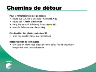 Chemins de détour
Pour le remplacement des ponceaux
 Route 205 (Ch. De la Beauce) – Accès via A-30
 Route 138 – Accès via Mercier
 Rang Roy et boul. Salaberry E – Accès via 132
 Montée Bellevue – Accès via Léry
Construction des glissières de sécurité
 Une voie en alternance avec signaleurs
Reconstruction de la chaussée
 Une voie en alternance avec signaleurs et/ou feu de circulation
temporaire avec temps d’attente
 