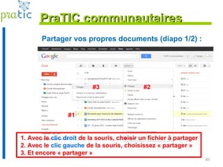 80
Partager vos propres documents (diapo 1/2) :
PraTIC communautairesPraTIC communautaires
#1
#2#3
1. Avec le clic droit de la souris, choisir un fichier à partager
2. Avec le clic gauche de la souris, choisissez « partager »
3. Et encore « partager »
 