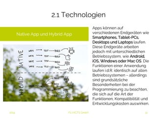 2.1 Technologien 
2014 FLYACTS GmbH 
Apps können auf 
verschiedenen Endgeräten wie 
Smartphones, Tablet-PCs, 
Desktops und Laptops laufen. 
Diese Endgeräte arbeiten 
jedoch mit unterschiedlichen 
Betriebssystem, wie Android, 
iOS, Windows oder Mac OS. 
Die Funktionen einer 
Anwendung laufen i.d.R. 
identisch auf allen 
Betriebssystemen - allerdings 
sind grundsätzliche 
Besonderheiten bei der 
Programmierung zu beachten, 
die sich auf die Art der 
Funktionen, Kompatibilität und 
Entwicklungskosten auswirken. 
Native App und Hybrid App 
 