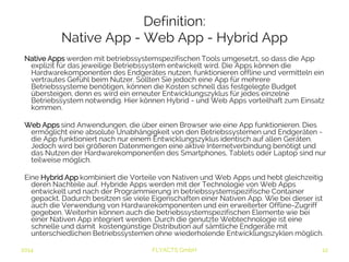 Definition: 
Native App - Web App - Hybrid App 
Native Apps werden mit betriebssystemspezifischen Tools umgesetzt, so dass die App explizit 
für das jeweilige Betriebssystem entwickelt wird. Die Apps können die Hardwarekomponenten 
des Endgerätes nutzen, funktionieren offline und vermitteln ein vertrautes Gefühl beim Nutzer. 
Sollten Sie jedoch eine App für mehrere Betriebssysteme benötigen, können die Kosten 
schnell das festgelegte Budget übersteigen, denn es wird ein erneuter Entwicklungszyklus für 
jedes einzelne Betriebssystem notwendig. Hier können Hybrid - und Web Apps vorteilhaft zum 
Einsatz kommen. 
Web Apps sind Anwendungen, die über einen Browser wie eine App funktionieren. Dies 
ermöglicht eine absolute Unabhängigkeit von den Betriebssystemen und Endgeräten - die 
App funktioniert nach nur einem Entwicklungszyklus identisch auf allen Geräten. Jedoch wird 
bei größeren Datenmengen eine aktive Internetverbindung benötigt und das Nutzen der 
Hardwarekomponenten des Smartphones, Tablets oder Laptop sind nur teilweise möglich. 
Eine Hybrid App kombiniert die Vorteile von Nativen und Web Apps und hebt gleichzeitig deren 
Nachteile auf. Hybride Apps werden mit der Technologie von Web Apps entwickelt und nach 
der Programmierung in betriebssystemspezifische Container gepackt. Dadurch besitzen sie 
viele Eigenschaften einer Nativen App. Wie bei dieser ist auch die Verwendung von 
Hardwarekomponenten und ein erweiterter Offline-Zugriff gegeben. Weiterhin können auch 
die betriebssystemspezifischen Elemente wie bei einer Nativen App integriert werden. Durch 
die genutzte Webtechnologie ist eine schnelle und damit kostengünstige Distribution auf 
sämtliche Endgeräte mit unterschiedlichen Betriebssystemen ohne wiederholende 
Entwicklungszyklen möglich. 
2014 FLYACTS GmbH 
 
