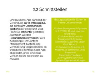 2.2 Schnittstellen 
Eine Business-App kann mit der 
Verbindung zur IT-Infrastruktur, 
die bereits im 
Unternehmen existiert oder 
eingeführt wird, Prozesse 
effizienter gestalten. Zusätzlich 
werden Redundanzen 
vermieden: Wird zum Beispiel 
im Content-Management- 
System eine Veränderung 
vorgenommen, so wird diese 
ebenfalls in der App abgebildet, 
ohne eine neue Version dieser 
entwickeln zu müssen. 
Bezugsquellen für Daten in 
2014 FLYACTS GmbH 
Ihrem Unternehmen: 
_Content-Management-Systeme 
(z.B. TYPO3, Drupal, Joomla!, 
WordPress) 
_Customer-Relationship- 
Management-Systeme 
(Salesforce, Sugarcms, vtiger, 
OroCRM etc.) 
_E-Commerce-Systeme (z.B. 
Magento, xt commerce, Oxid, 
Shopware) 
_Maschinen/Hardware 
_ERP-Systeme (SAP etc.) 
_System-Eigenentwicklungen 
 