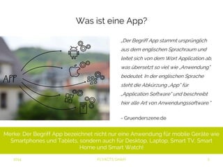Was ist eine App? 
„Der Begriff App stammt ursprünglich 
aus dem englischen Sprachraum und 
leitet sich von dem Wort Application ab, 
was übersetzt so viel wie „Anwendung“ 
bedeutet. In der englischen Sprache 
steht die Abkürzung „App“ für 
„Application Software“ und beschreibt 
hier alle Art von Anwendungssoftware.” 
- Gruenderszene.de 
Merke: Der Begriff App bezeichnet nicht nur eine Anwendung für mobile Geräte wie 
Smartphones und Tablets, sondern auch für Desktop, Laptop, Smart TV, Smart Home 
und Smart Watch! 
2014 FLYACTS GmbH 
 