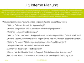 4.1 Interne Planung 
Die Planungsphase bestimmt den Erfolg Ihrer App maßgeblich. Zum einen dient sie der internen Planung und 
ist Bestandteil des Business Case (siehe Punkt 1). Zum anderen ist das App-Konzept als Grundlage zum 
Einholen für Angebote unabdinglich. Anhand der dort beschriebenen Merkmale können aussagekräftige 
Angebote zu den Kosten und der Entwicklungszeit gegeben werden. 
Während der internen Planung sollten folgende Punkte betrachtet werden: 
_Welche Ziele werden mit der App verfolgt? 
_Welche Zielgruppen und Nutzerkreise werden angesprochen? 
_Welchen Mehrwert bietet die App? 
_Welche Funktionen muss die App enthalten, um die angestrebten Ziele zu erreichen? 
_Welche Daten/Dokumente/Bilder liegen für die App vor/müssen beschafft werden? 
_Welche Personen/Abteilungen sind bei dem App-Projekt involviert? 
_Wie gestalten sich die (neuen) internen Prozesse? 
_Können wir das Design selbst erstellen? 
_Können wir den Betrieb, Hosting, Support, Distribution selbst übernehmen? 
_Reichen die Ressourcen und das Know-How für eine Eigenentwicklung aus? 
2014 FLYACTS GmbH 
 