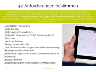 4.2 Anforderungen bestimmen 
Stellt sich bereits bei der internen Planung heraus, dass die eigenen Ressourcen nicht zu einer 
Eigenentwicklung reichen, so sollte frühzeitig der Kontakt zu externen Dienstleistern gesucht und 
Dokumente über die Anforderungen an eine App für die Angebotserstellung angefertigt werden. 
Folgende Informationen sollten bei einer Entwicklungsagentur vorliegen, um ein aussagekräftiges Angebot 
erhalten zu können: 
_Arbeitstitel/ Projektname 
_Ziele der App 
_Zielgruppen/Anwenderkreis 
_Zielgeräte (Smartphone, Tablet, Betriebssysteme) 
_Sprachen 
_zeitlicher Rahmen 
_Design (wer erstellt es?) 
_welche Schnittstellen/angebundene Hardware vorliegt 
_Hosting (wer übernimmt es?) 
_Distribution (App-Store Account/unternehmensinterne 
Distribution) 
_Budget-Rahmen 
_Beschreibung der Funktionalitäten/Anforderungen 
2014 FLYACTS GmbH 
 