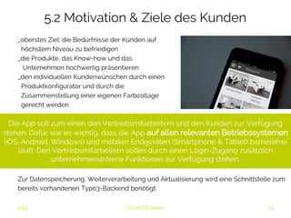 5.2 Motivation & Ziele des Kunden 
_oberstes Ziel: die Bedürfnisse der Kunden auf 
höchstem Niveau zu befriedigen 
_die Produkte, das Know-how und das 
Unternehmen hochwertig präsentieren 
_den individuellen Kundenwünschen durch einen 
Produktkonfigurator und durch die 
Zusammenstellung einer eigenen Farbcollage 
gerecht werden 
Die App soll zum einen den Vertriebsmitarbeitern und den Kunden zur Verfügung 
stehen. Dafür war es wichtig, dass die App auf allen relevanten 
Betriebssystemen (iOS, Android, Windows) und mobilen Endgeräten (Smartphone 
& Tablet) barrierefrei läuft. Den Vertriebsmitarbeitern sollen durch einen Login- 
Zugang zusätzlich unternehmensinterne Funktionen zur Verfügung stehen. 
Zur Datenspeicherung, Weiterverarbeitung und Aktualisierung wird eine Schnittstelle zum 
bereits vorhandenen Typo3-Backend benötigt. 
2014 FLYACTS GmbH 
 