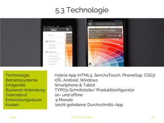 5.3 Technologie 
Technologie: Hybrid App (HTML5, SenchaTouch, PhoneGap, CSS3) 
Betriebssysteme: iOS, Android, Windows 
Endgeräte: Smartphone & Tablet 
Backend-Anbindung: TYPO3-Schnittstelle/ Produktkonfigurator 
Datenabruf: on- und offline 
Entwicklungsdauer: 4 Monate 
Kosten: leicht gehobene Durchschnitts-App 
2014 FLYACTS GmbH 
 