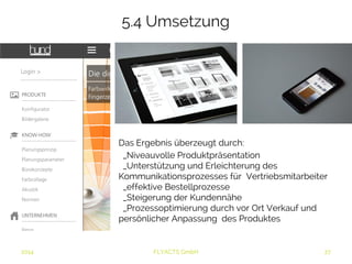 5.4 Umsetzung 
Das Ergebnis überzeugt durch: 
_Niveauvolle Produktpräsentation 
_Unterstützung und Erleichterung des 
Kommunikationsprozesses für Vertriebsmitarbeiter 
_effektive Bestellprozesse 
_Steigerung der Kundennähe 
_Prozessoptimierung durch vor Ort Verkauf und 
persönlicher Anpassung des Produktes 
2014 FLYACTS GmbH 
 