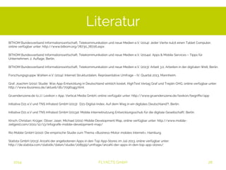 Literatur 
BITKOM Bundesverband Informationswirtschaft, Telekommunikation und neue Medien e.V. (2014): Jeder Vierte nutzt einen Tablet Computer, 
online verfügbar unter: http://www.bitkom.org/78730_78726.aspx 
BITKOM Bundesverband Informationswirtschaft, Telekommunikation und neue Medien e.V. (2014a): Apps & Mobile Services – Tipps für 
Unternehmen, 2. Auflage, Berlin. 
BITKOM Bundesverband Informationswirtschaft, Telekommunikation und neue Medien e.V. (2013): Arbeit 3.0, Arbeiten in der digitalen Welt, Berlin. 
Forschungsgruppe Wahlen e.V. (2014): Internet Strukturdaten, Repräsentative Umfrage - IV. Quartal 2013, Mannheim. 
Graf, Joachim (2011): Studie: Was App-Entwicklung in Deutschland wirklich kostet, HighText Verlag Graf und Treplin OHG, online verfügbar unter: 
http://www.ibusiness.de/aktuell/db/709614jg.html 
Gruenderszene.de (o.J.): Lexikon > App, Vertical Media GmbH, online verfügabr unter: http://www.gruenderszene.de/lexikon/begriffe/app 
Initiative D21 e.V und TNS Infratest GmbH (2013): D21-Digital-Index, Auf dem Weg in ein digitales Deutschland?!, Berlin. 
Initiative D21 e.V und TNS Infratest GmbH (2013a): Mobile Internetnutzung Entwicklungsschub für die digitale Gesellschaft!, Berlin. 
Kirsch, Christian; Krüger, Oliver; Jaser, Michael (2011): Mobile Development Map, online verfügbar unter: http://www.mobile-zeitgeist. 
com/2011/12/13/infografik-mobile-development-map/ 
Rio Mobile GmbH (2010): Die empirische Studie zum Thema «Business-Motor mobiles Internet», Hamburg. 
Statista GmbH (2013): Anzahl der angebotenen Apps in den Top App-Stores im Juli 2013, online verfügbar unter: http://de.statista. 
com/statistik/daten/studie/208599/umfrage/anzahl-der-apps-in-den-top-app-stores/ 
2014 FLYACTS GmbH 
 