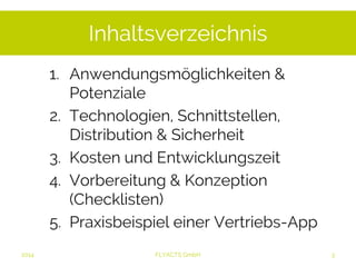 Inhaltsverzeichnis 
1. Anwendungsmöglichkeiten & 
Potenziale 
2. Technologien, Schnittstellen, 
Distribution & Sicherheit 
3. Kosten und Entwicklungszeit 
4. Vorbereitung & Konzeption 
(Checklisten) 
5. Praxisbeispiel einer Vertriebs-App 
2014 FLYACTS GmbH 
 