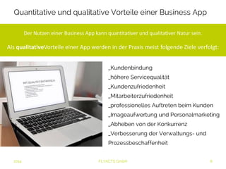 Quantitative und qualitative Vorteile einer Business App 
Der Nutzen einer Business App kann quantitativer und qualitativer Natur sein. 
Als qualitativeVorteile einer App werden in der Praxis meist folgende Ziele 
verfolgt: 
_Kundenbindung 
_höhere Servicequalität 
_Kundenzufriedenheit 
_Mitarbeiterzufriedenheit 
_professionelles Auftreten beim Kunden 
_Imageaufwertung und Personalmarketing 
_Abheben von der Konkurrenz 
_Verbesserung der Verwaltungs- und 
Prozessbeschaffenheit 
2014 FLYACTS GmbH 
 